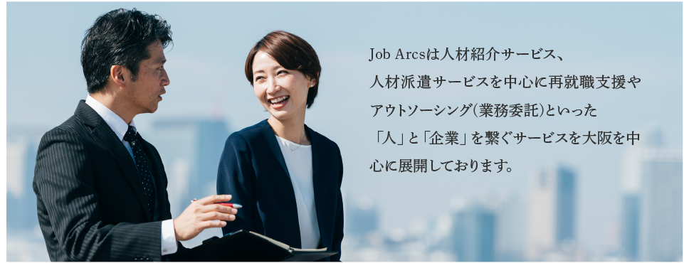 Job arcsは人材紹介サービス、人材派遣サービスを中心に再就職支援やアウトソーシング(業務委託)いった「人」と「企業」を繋ぐサービスを大阪を中心に展開しております。